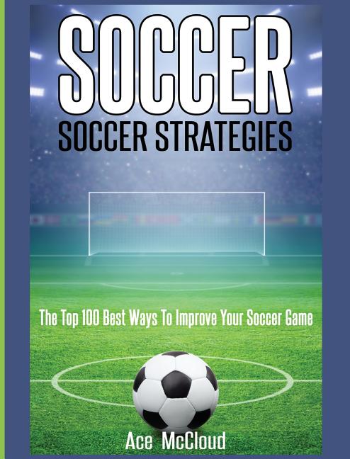 Soccer: Soccer Strategies: The Top 100 Best Ways To Improve Your Soccer Game