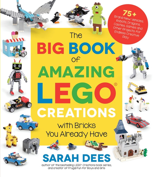 The Big Book of Amazing Lego Creations with Bricks You Already Have: 75+ Brand-New Vehicles, Robots, Dragons, Castles, Games and Other Projects for Endles