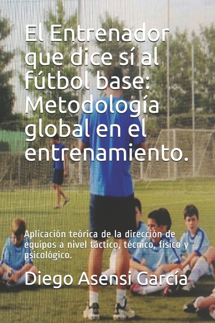 El Entrenador que dice si al futbol base: Metodologia global en el entrenamiento.: Aplicacion teorica de la direccion de equipos a nivel tactico, tecnico