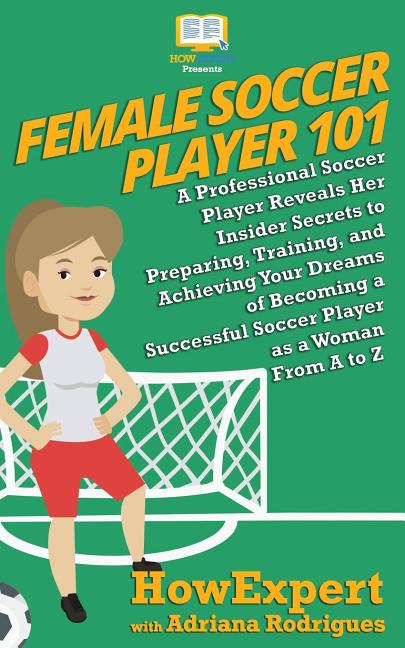 Female Soccer Player 101: A Professional Soccer Player Reveals Her Insider Secrets to Preparing, Training, and Achieving Your Dreams of Becoming