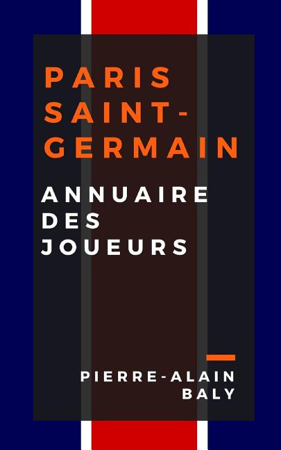 Paris Saint-Germain: Annuaire Des Joueurs: Tout l'Effectif Du Psg Depuis Sa Creation En Juillet 1970