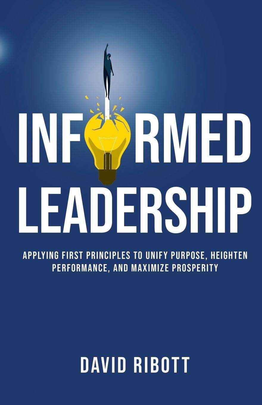 Informed Leadership: Applying First Principles To Unify Purpose, Heighten Performance, and Maximize Prosperity