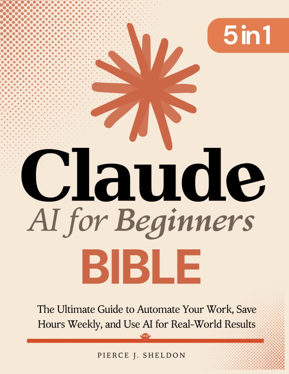 Claude AI for Beginners Bible: [5 in 1] The Ultimate Guide to Automate Your Work, Save Hours Every Week, and Use AI for Real-World Results