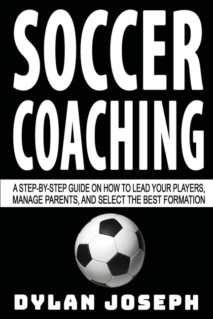 Soccer Coaching: A Step-by-Step Guide on How to Lead Your Players, Manage Parents, and Select the Best Formation