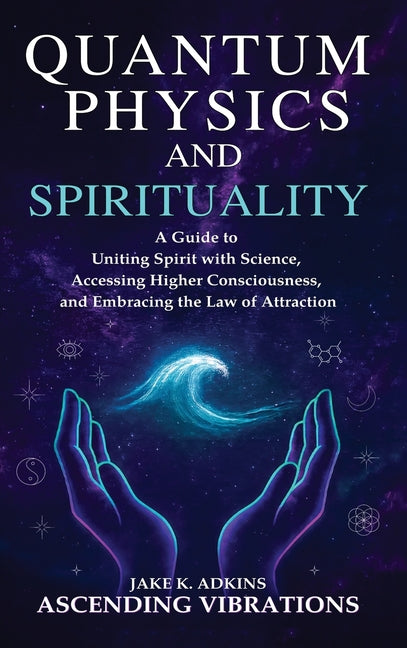 Quantum Physics and Spirituality: A Guide to Uniting Spirit With Science, Accessing Higher Consciousness, and Embracing the Law of Attraction