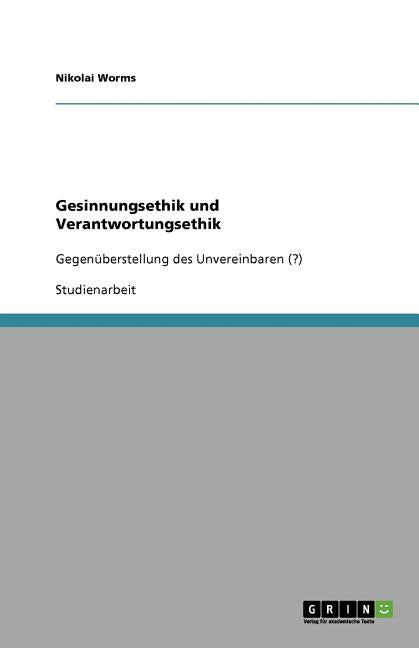 Gesinnungsethik und Verantwortungsethik: Gegenuberstellung des Unvereinbaren (?)