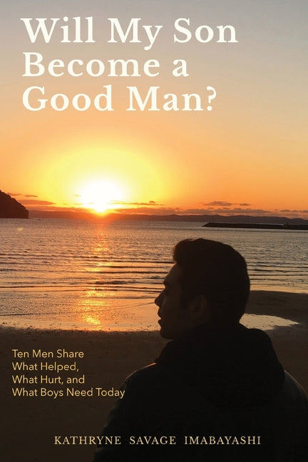 Will My Son Become A Good Man?: Ten Men Share What Helped, What Hurt, and What Boys Need Today