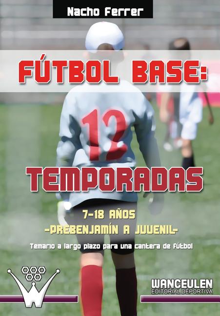 Futbol base. 12 temporadas (7-18 ANOS) PREBENJAMIN - JUVENIL: Propuesta de temario a largo plazo para una cantera de futbol