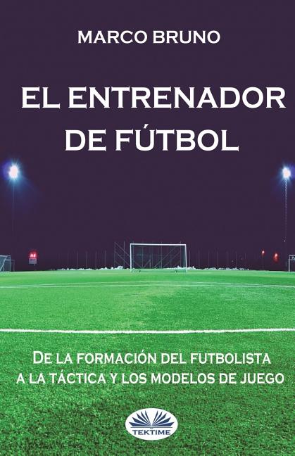 El entrenador de futbol: De la formacion del futbolista a la tactica y los modelos de juego