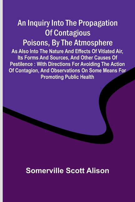 An inquiry into the propagation of contagious poisons, by the atmosphere: as also into the nature and effects of vitiated air, its forms and sources, and