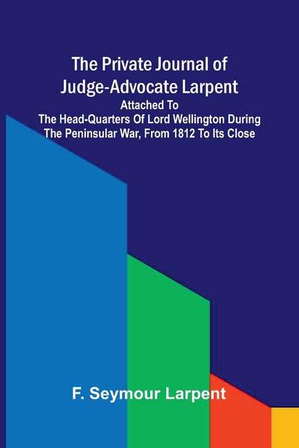 The private journal of Judge-Advocate Larpent: attached to the head-quarters of Lord Wellington during the Peninsular War, from 1812 to its close