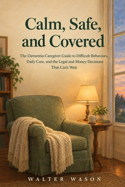 Calm, Safe, and Covered: The Dementia Caregiver Guide to Difficult Behaviors, Daily Care, and the Legal and Money Decisions That Can't Wait