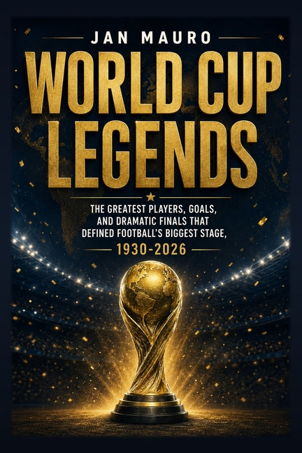 World Cup Legends: The Greatest Players, Goals, and Dramatic Finals That Defined Football's Biggest Stage, 1930-2026
