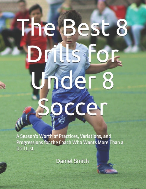 The Best 8 Drills for Under 8 Soccer: A Season's Worth of Practices, Variations, and Progressions for the Coach Who Wants More Than a Drill List