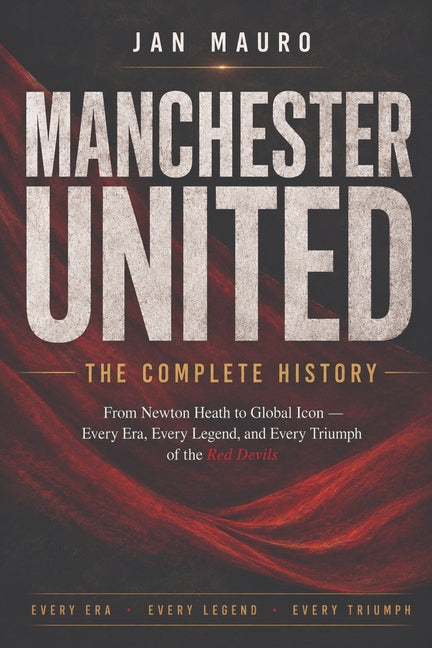 Manchester United: The Complete History: From Newton Heath to Global Icon - Every Era, Every Legend, and Every Triumph of the Red Devils