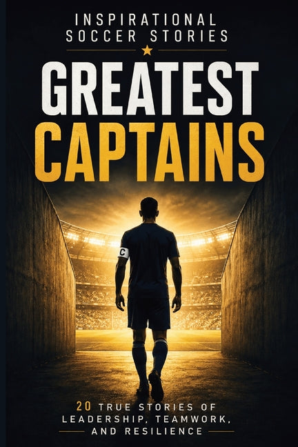 Inspirational Soccer Stories: Greatest Captains: 20 True Stories of Leadership, Teamwork, Resilience, and Character from Some of the World's Most Infl