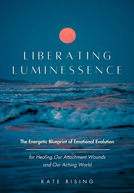 Liberating Luminessence: The Energetic Blueprint of Emotional Evolution for Healing Our Attachment Wounds and Our Aching World