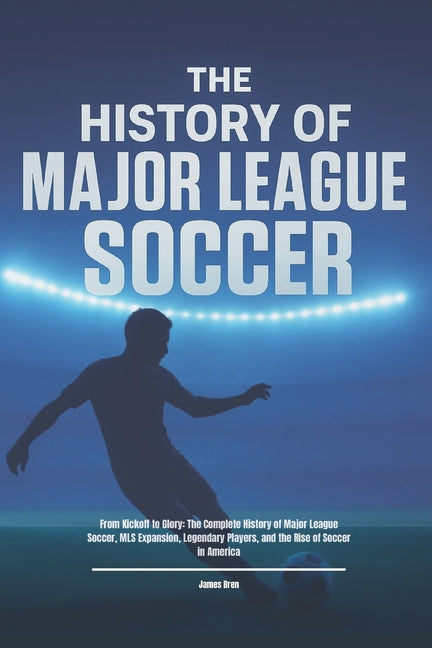 The History of Major League Soccer: From Kickoff to Glory: The Complete History of Major League Soccer, MLS Expansion, Legendary Players, and the Rise of