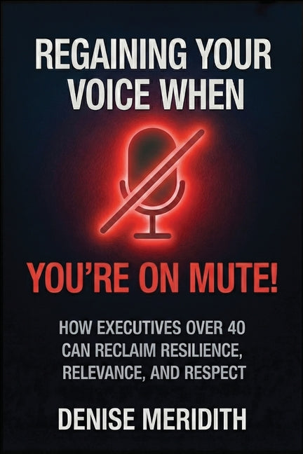 Regaining Your Voice When You're On Mute: How Executives Over 40 Can Reclaim Resilience, Relevance and Respect
