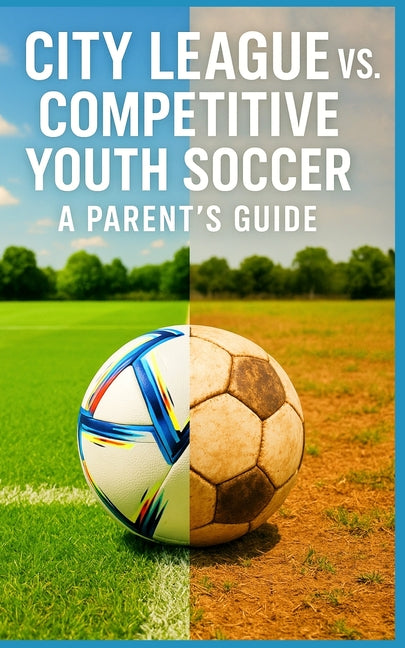 City League vs. Competitive Youth Soccer - A Parent's Guide: What Parents Need to Know About Cost, Commitment, Coaching, and Competition Before Leavin