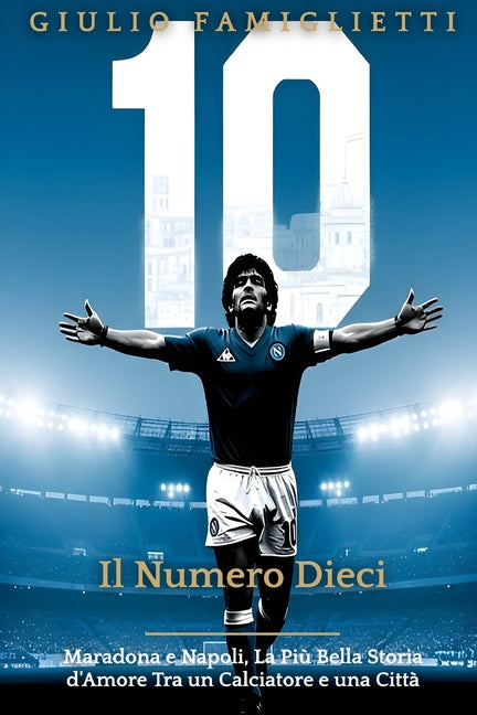 Il Numero Dieci: Maradona e Napoli, La Piu Bella Storia d'Amore Tra un Calciatore e una Citta