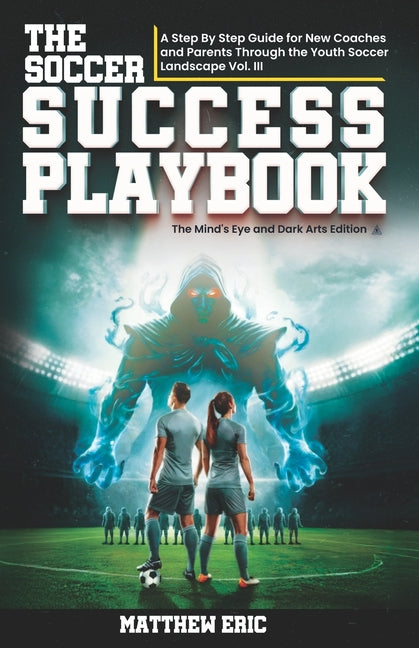 The Soccer Success PlayBook: A Step By Step Guide for New Coaches and Parents Through the Youth Soccer Landscape: Vol. III The Mind's Eye and Dark Arts Ed