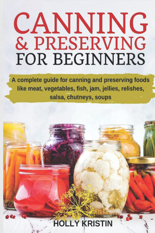 Canning and Preserving for Beginners: How to Make and Can Jams, Jellies, Pickles, Relishes, Soups, Meats, Vegetables and More at Home - The Complete G