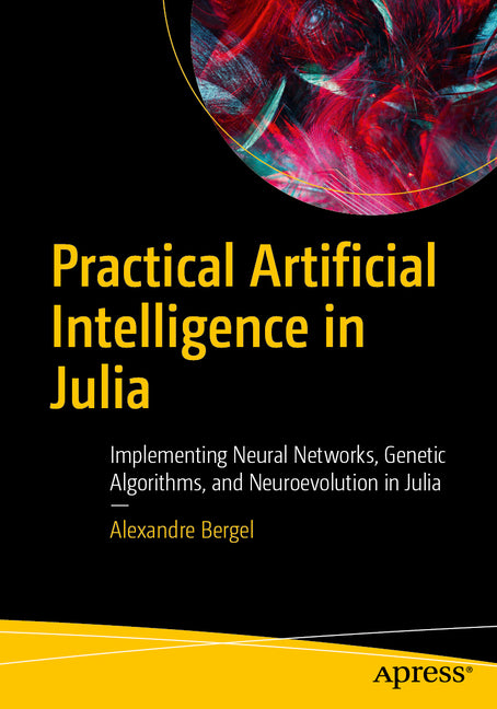 Practical Artificial Intelligence in Julia: Implementing Neural Networks, Genetic Algorithms, and Neuroevolution in Julia
