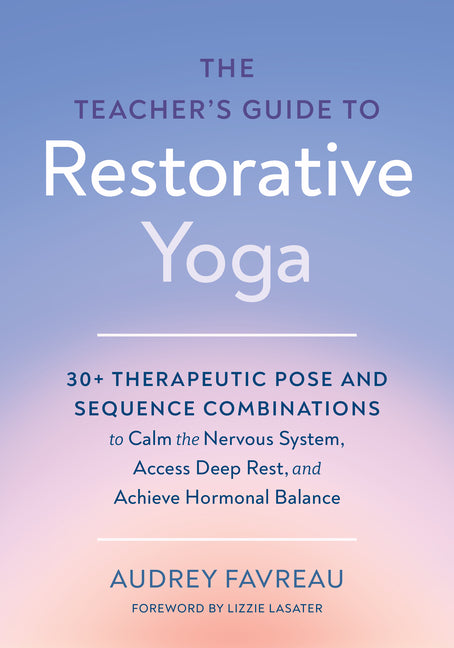 The Teacher's Guide to Restorative Yoga: 30+ Therapeutic Pose and Sequence Combinations to Calm the Nervous System, Access Deep Rest, and Achieve Hormonal