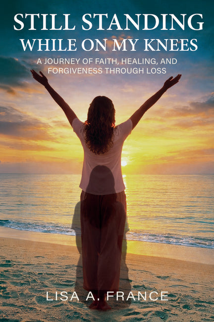 Still Standing While On My Knees: A Journey of Faith, Healing, and Forgiveness Through Loss