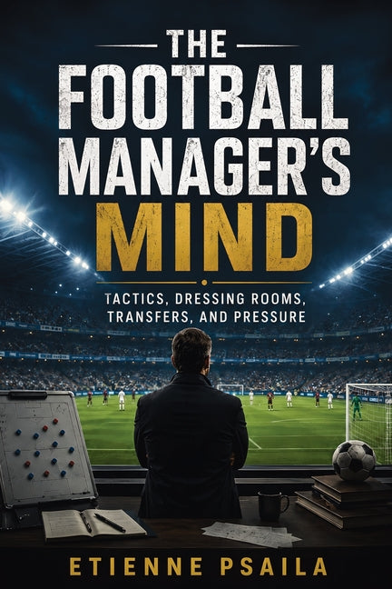 The Football Manager's Mind: Tactics, Dressing Rooms, Transfers, and Pressure